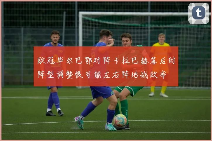 欧冠毕尔巴鄂对阵卡拉巴赫落后时阵型调整很可能左右阵地战效率