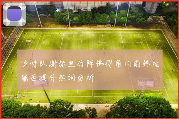 沙特队谢赫里对阵佛得角门前终结能否提升热词分析