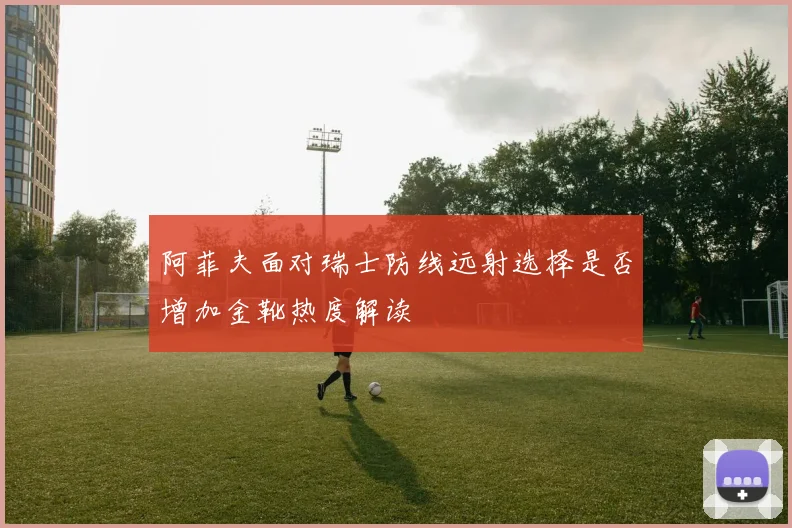 阿菲夫面对瑞士防线远射选择是否增加金靴热度解读