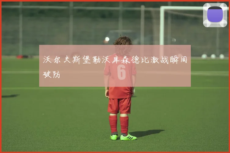 沃尔夫斯堡勒沃库森德比激战瞬间破防