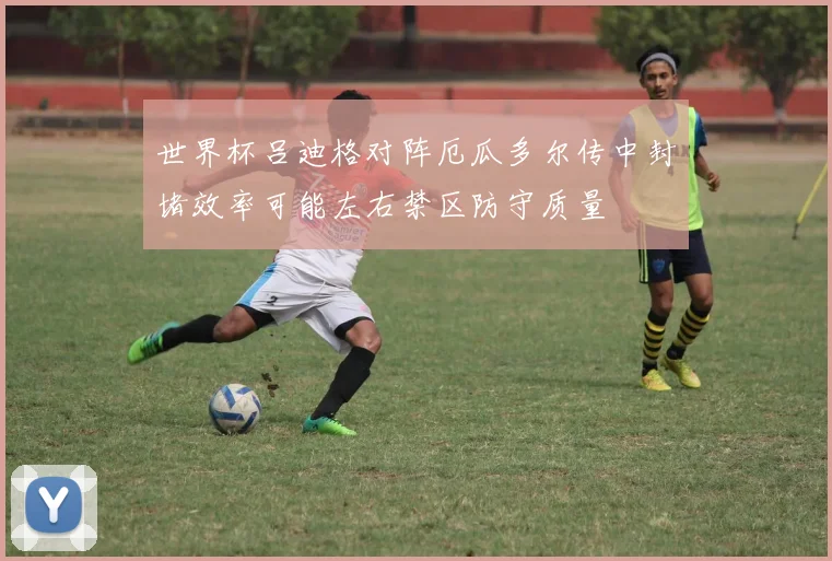 世界杯吕迪格对阵厄瓜多尔传中封堵效率可能左右禁区防守质量