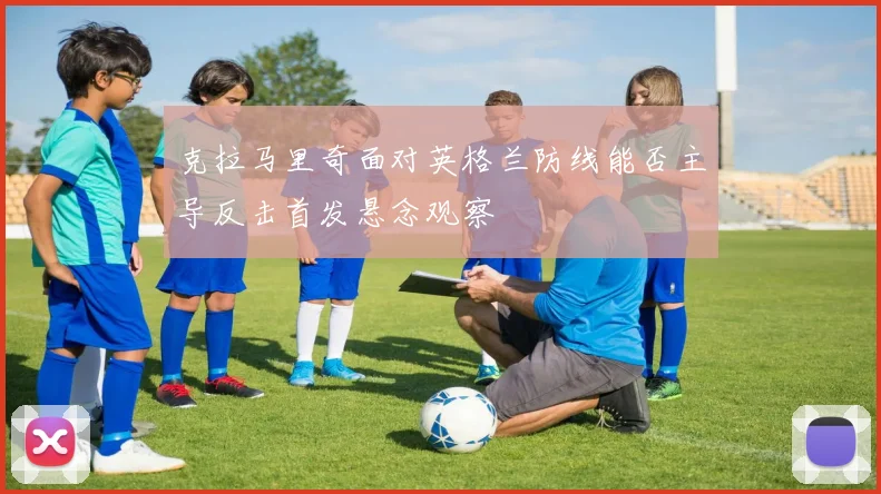 克拉马里奇面对英格兰防线能否主导反击首发悬念观察