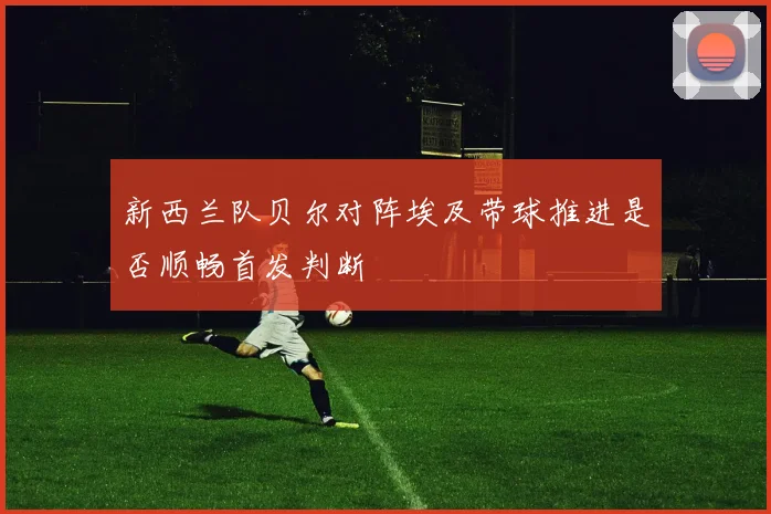 新西兰队贝尔对阵埃及带球推进是否顺畅首发判断