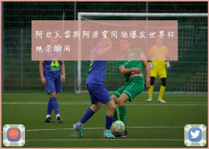 阿尔瓦雷斯阿劳霍同场爆发世界杯绝杀瞬间