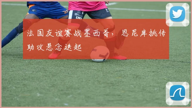 法国友谊赛战墨西哥，恩昆库挑传助攻悬念迭起