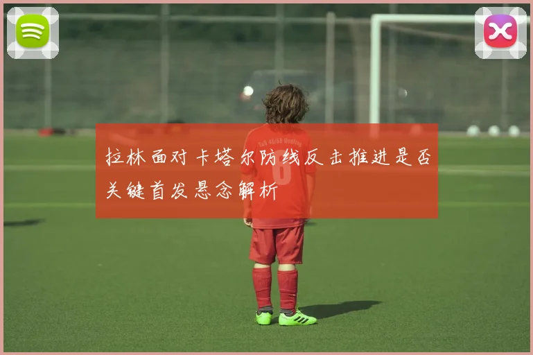 拉林面对卡塔尔防线反击推进是否关键首发悬念解析