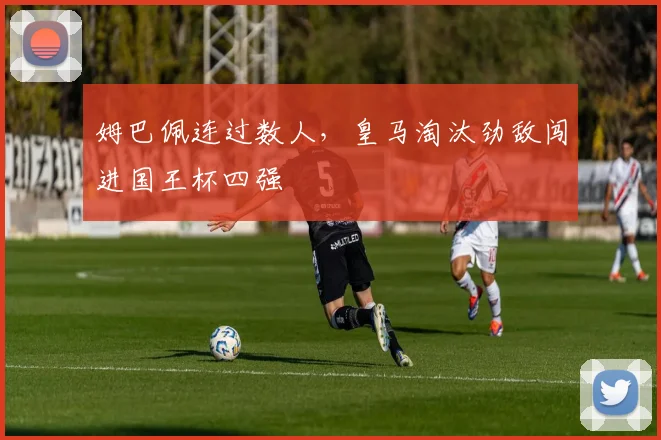 姆巴佩连过数人，皇马淘汰劲敌闯进国王杯四强