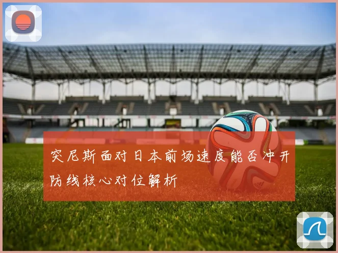 突尼斯面对日本前场速度能否冲开防线核心对位解析