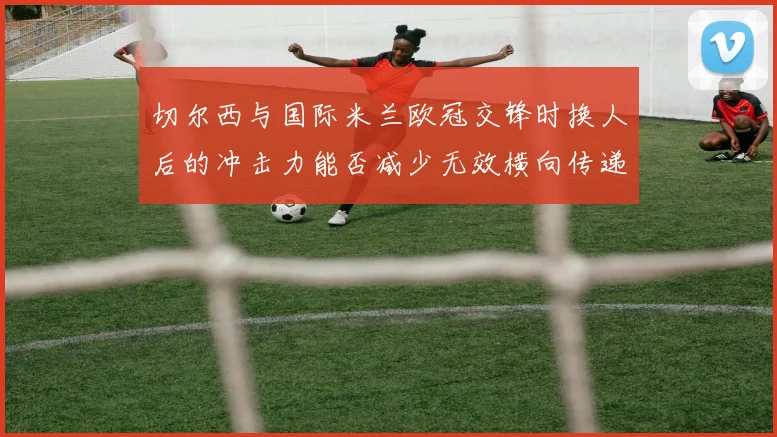 切尔西与国际米兰欧冠交锋时换人后的冲击力能否减少无效横向传递