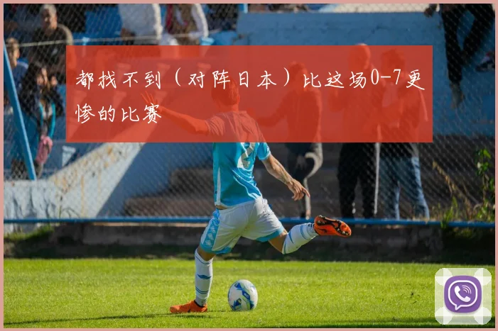 都找不到（对阵日本）比这场0-7更惨的比赛