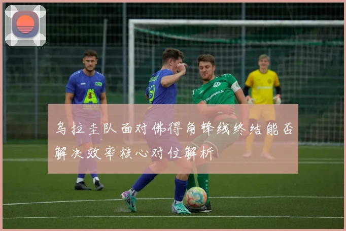 乌拉圭队面对佛得角锋线终结能否解决效率核心对位解析