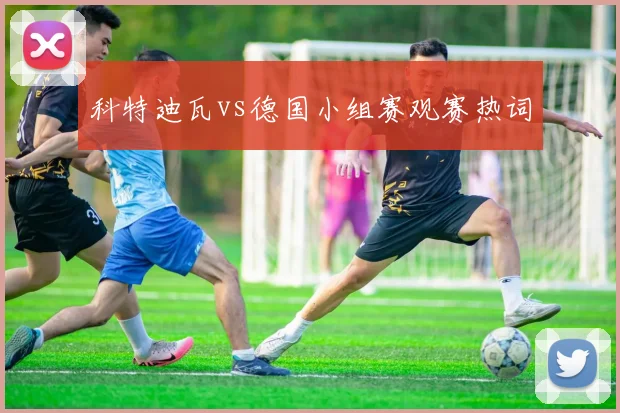 科特迪瓦vs德国小组赛观赛热词