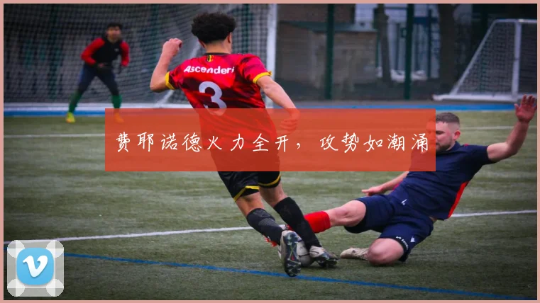 费耶诺德火力全开，攻势如潮涌