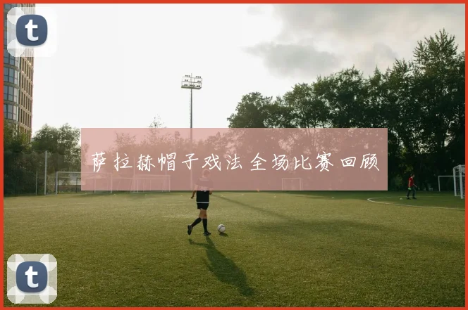 萨拉赫帽子戏法全场比赛回顾