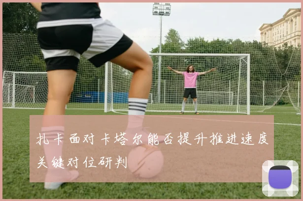 扎卡面对卡塔尔能否提升推进速度关键对位研判