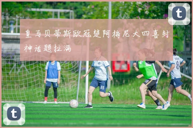 皇马贝蒂斯欧冠楚阿梅尼大四喜封神话题拉满