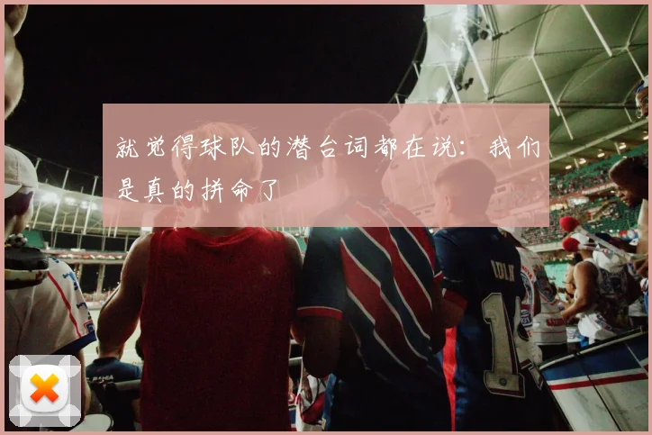 就觉得球队的潜台词都在说：我们是真的拼命了