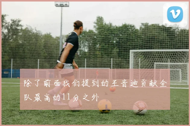 除了前面我们提到的王音迪贡献全队最高的11分之外