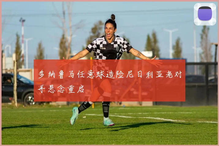 多纳鲁马任意球造险尼日利亚老对手悬念重启