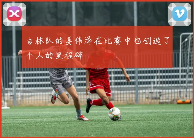 吉林队的姜伟泽在比赛中也创造了个人的里程碑