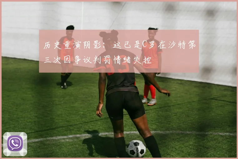 历史重演阴影：这已是C罗在沙特第三次因争议判罚情绪失控