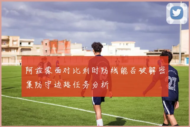 阿兹蒙面对比利时防线能否破解密集防守边路任务分析