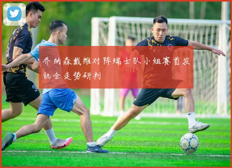 乔纳森戴维对阵瑞士队小组赛首发机会走势研判