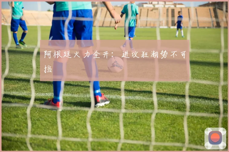 阿根廷火力全开：进攻狂潮势不可挡