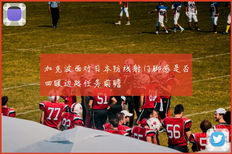 加克波面对日本防线射门脚感是否回暖边路任务前瞻