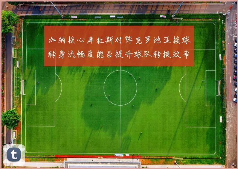 加纳核心库杜斯对阵克罗地亚接球转身流畅度能否提升球队转换效率