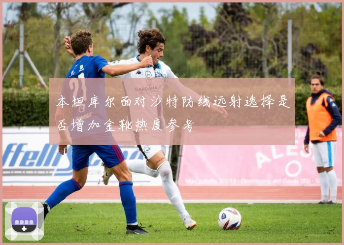 本坦库尔面对沙特防线远射选择是否增加金靴热度参考
