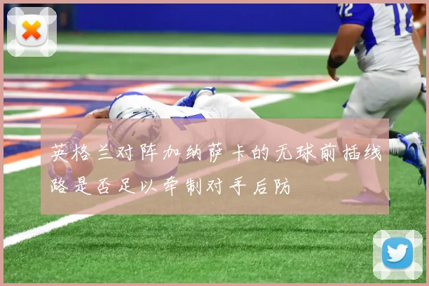 英格兰对阵加纳萨卡的无球前插线路是否足以牵制对手后防