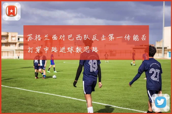 苏格兰面对巴西队反击第一传能否打穿中路进球数思路