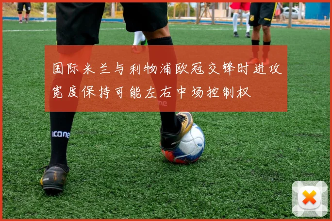 国际米兰与利物浦欧冠交锋时进攻宽度保持可能左右中场控制权