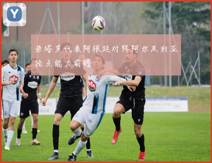 劳塔罗代表阿根廷对阵阿尔及利亚抢点能力前瞻