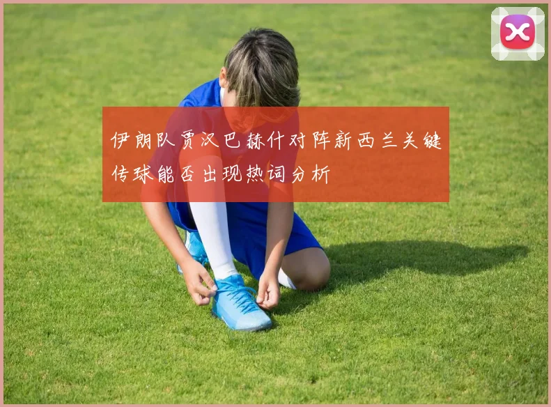 伊朗队贾汉巴赫什对阵新西兰关键传球能否出现热词分析