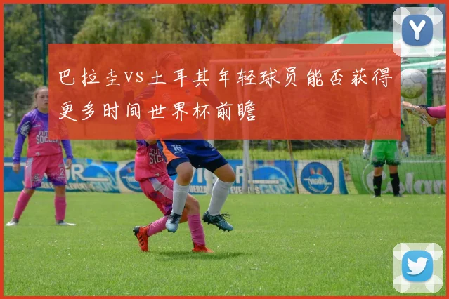 巴拉圭vs土耳其年轻球员能否获得更多时间世界杯前瞻