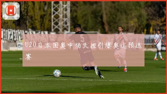 U20日本国奥中场失控引爆奥运预选赛