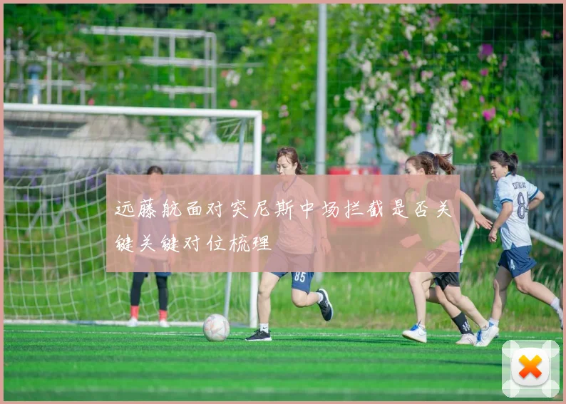 远藤航面对突尼斯中场拦截是否关键关键对位梳理