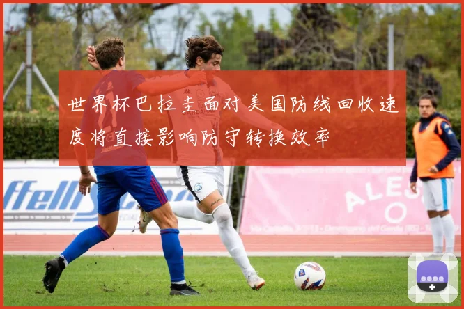世界杯巴拉圭面对美国防线回收速度将直接影响防守转换效率