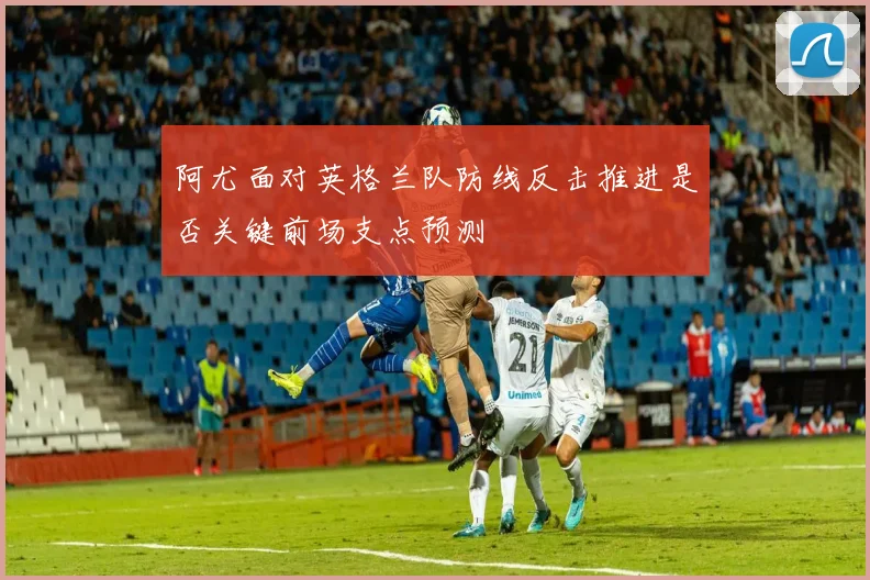 阿尤面对英格兰队防线反击推进是否关键前场支点预测