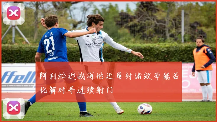 阿利松迎战海地近角封堵效率能否化解对手连续射门