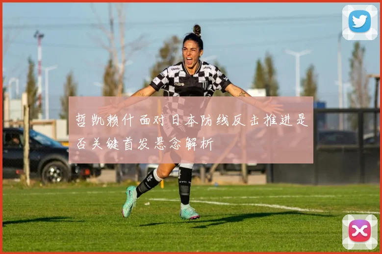 哲凯赖什面对日本防线反击推进是否关键首发悬念解析