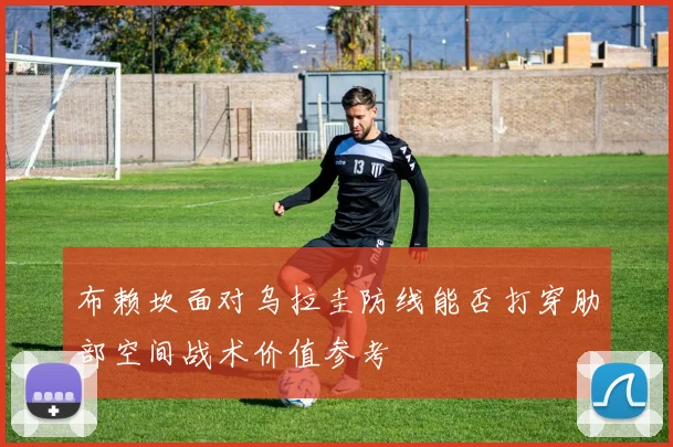 布赖坎面对乌拉圭防线能否打穿肋部空间战术价值参考