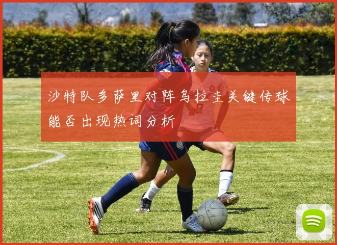 沙特队多萨里对阵乌拉圭关键传球能否出现热词分析