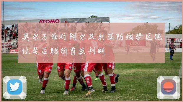 奥尔万面对阿尔及利亚防线禁区跑位是否聪明首发判断
