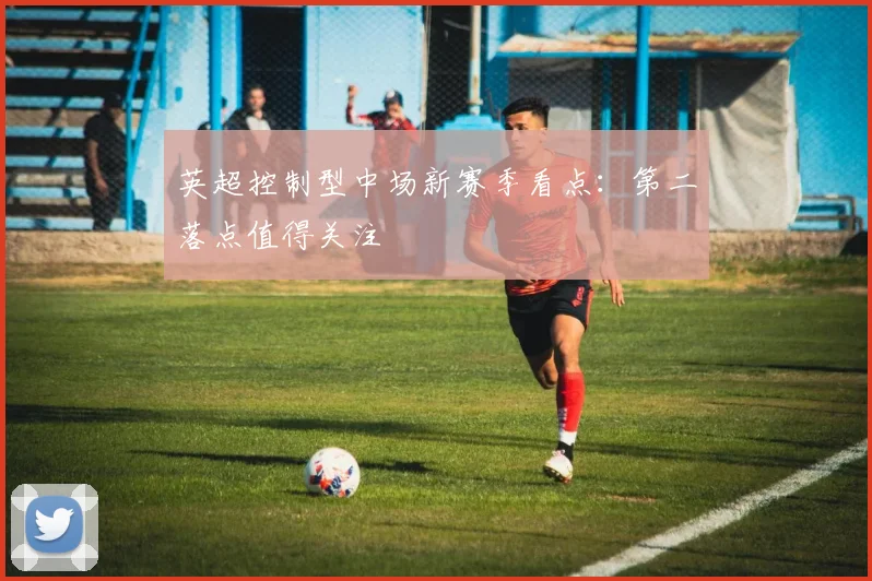英超控制型中场新赛季看点：第二落点值得关注